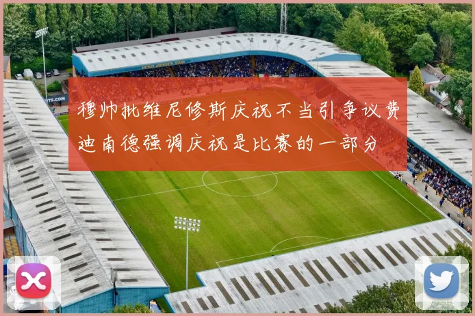 穆帅批维尼修斯庆祝不当引争议费迪南德强调庆祝是比赛的一部分