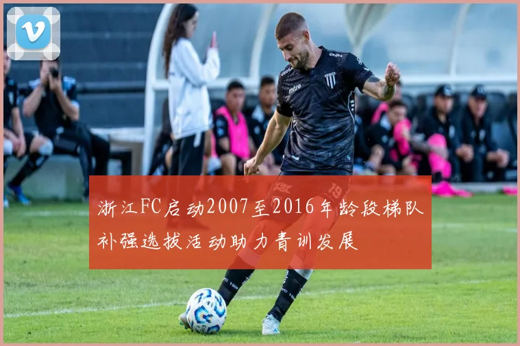 浙江FC启动2007至2016年龄段梯队补强选拔活动助力青训发展