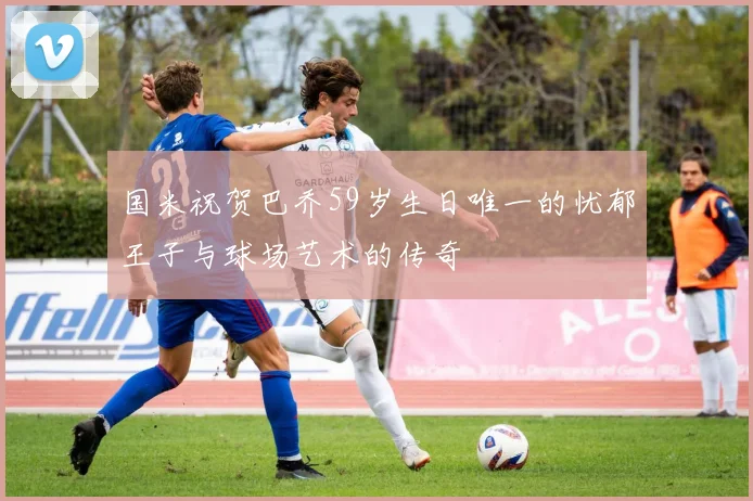 国米祝贺巴乔59岁生日唯一的忧郁王子与球场艺术的传奇