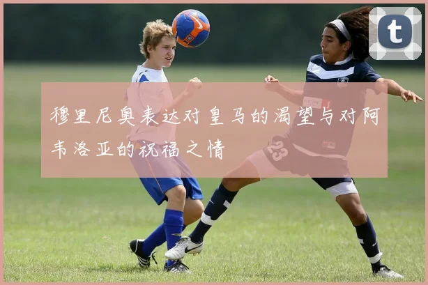 穆里尼奥表达对皇马的渴望与对阿韦洛亚的祝福之情