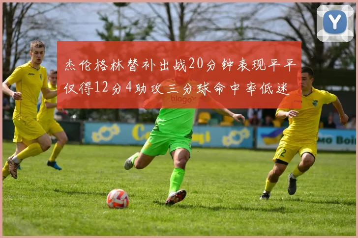 杰伦格林替补出战20分钟表现平平仅得12分4助攻三分球命中率低迷