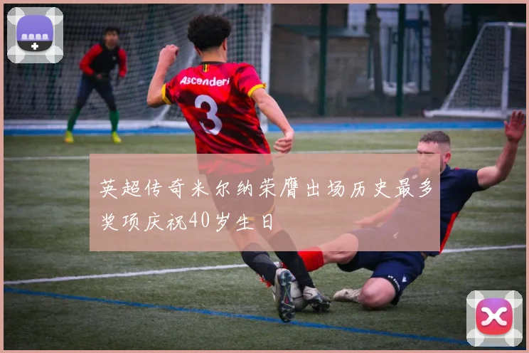 英超传奇米尔纳荣膺出场历史最多奖项庆祝40岁生日