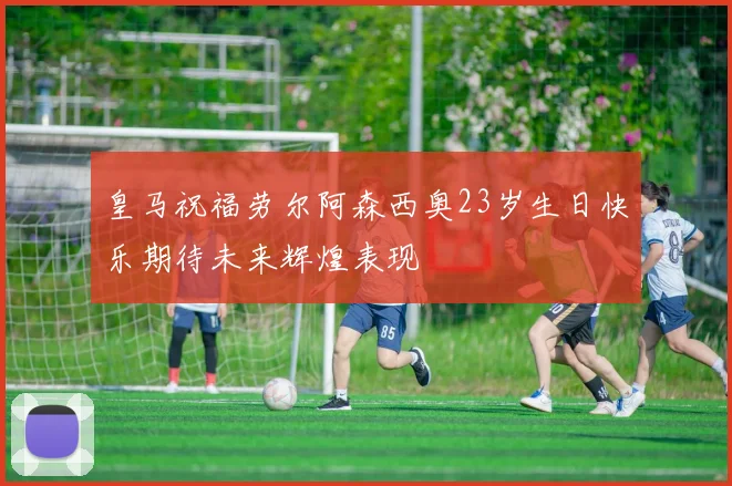 皇马祝福劳尔阿森西奥23岁生日快乐期待未来辉煌表现