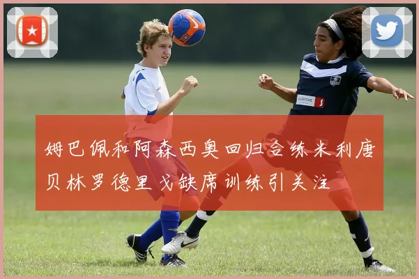 姆巴佩和阿森西奥回归合练米利唐贝林罗德里戈缺席训练引关注