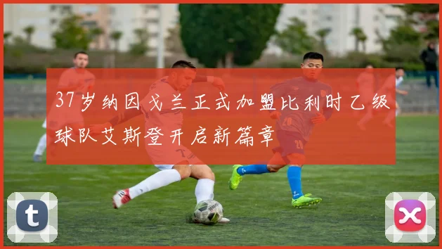 37岁纳因戈兰正式加盟比利时乙级球队艾斯登开启新篇章