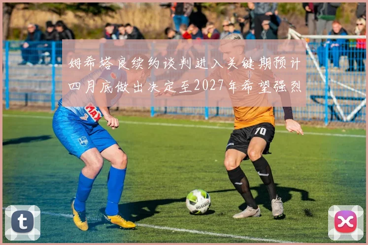 姆希塔良续约谈判进入关键期预计四月底做出决定至2027年希望强烈