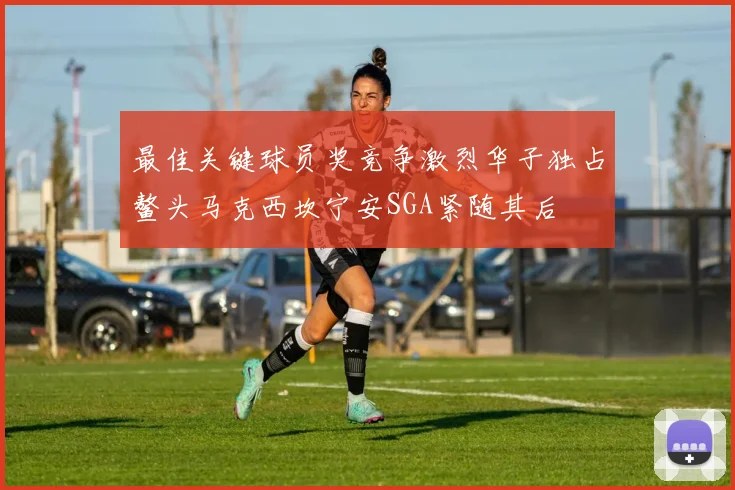 最佳关键球员奖竞争激烈华子独占鳌头马克西坎宁安SGA紧随其后