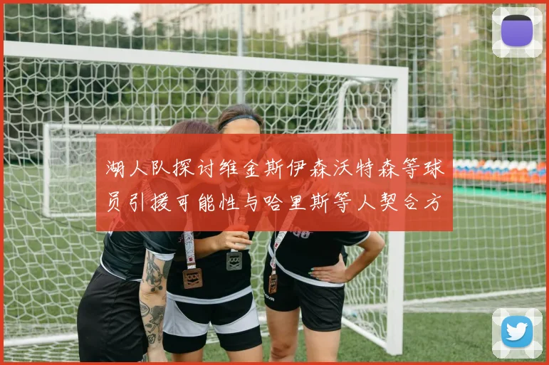 湖人队探讨维金斯伊森沃特森等球员引援可能性与哈里斯等人契合方向