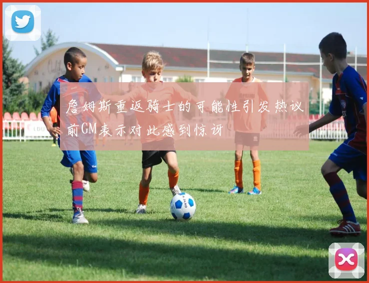 詹姆斯重返骑士的可能性引发热议前GM表示对此感到惊讶