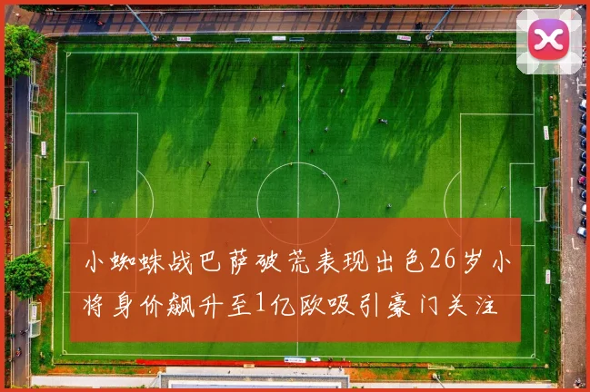 小蜘蛛战巴萨破荒表现出色26岁小将身价飙升至1亿欧吸引豪门关注