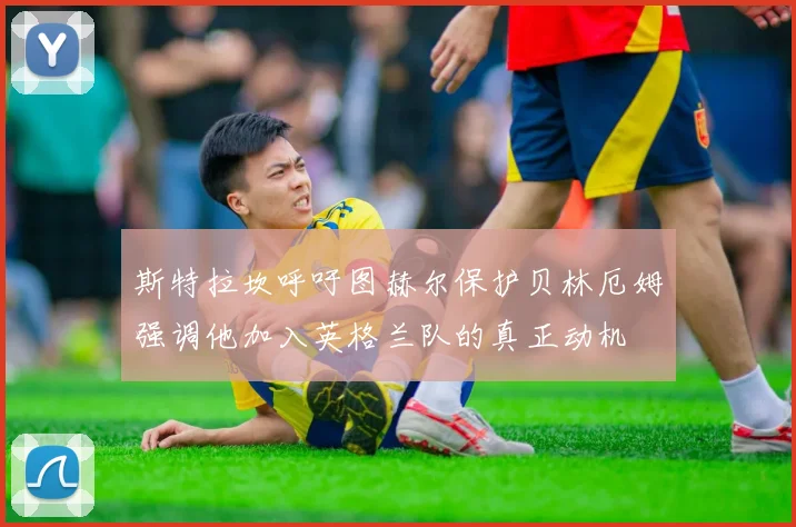 斯特拉坎呼吁图赫尔保护贝林厄姆强调他加入英格兰队的真正动机