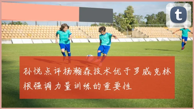 孙悦点评杨瀚森技术优于罗威克林根强调力量训练的重要性