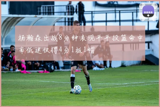 杨瀚森出战8分钟表现平平投篮命中率低迷仅得4分1板1帽