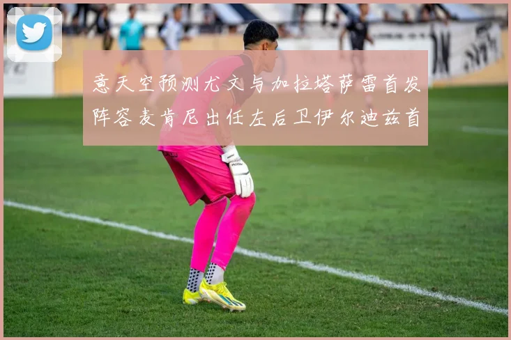 意天空预测尤文与加拉塔萨雷首发阵容麦肯尼出任左后卫伊尔迪兹首发出战