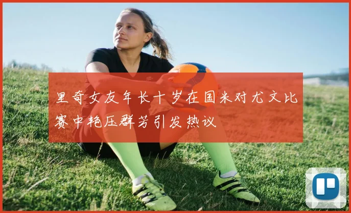里奇女友年长十岁在国米对尤文比赛中艳压群芳引发热议