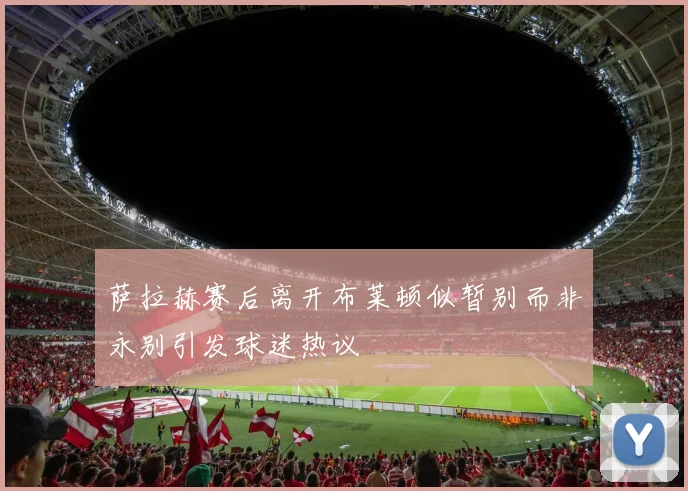 萨拉赫赛后离开布莱顿似暂别而非永别引发球迷热议