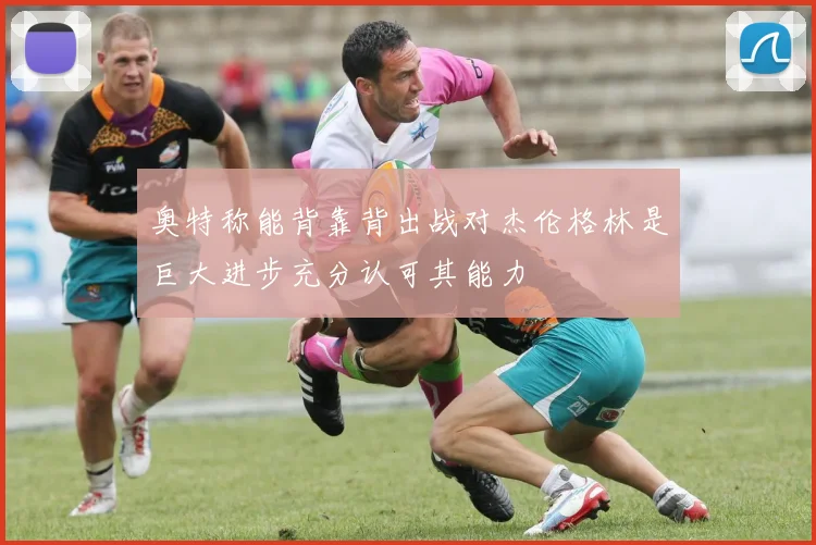 奥特称能背靠背出战对杰伦格林是巨大进步充分认可其能力
