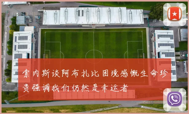 索内斯谈阿布扎比困境感慨生命珍贵强调我们仍然是幸运者