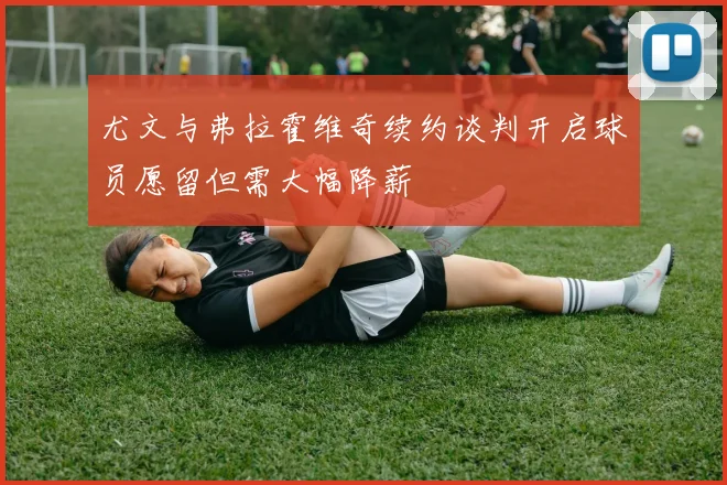 尤文与弗拉霍维奇续约谈判开启球员愿留但需大幅降薪