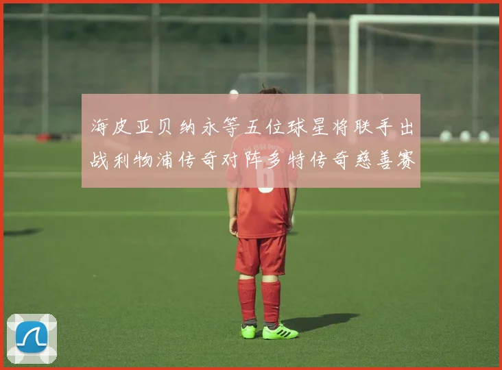 海皮亚贝纳永等五位球星将联手出战利物浦传奇对阵多特传奇慈善赛