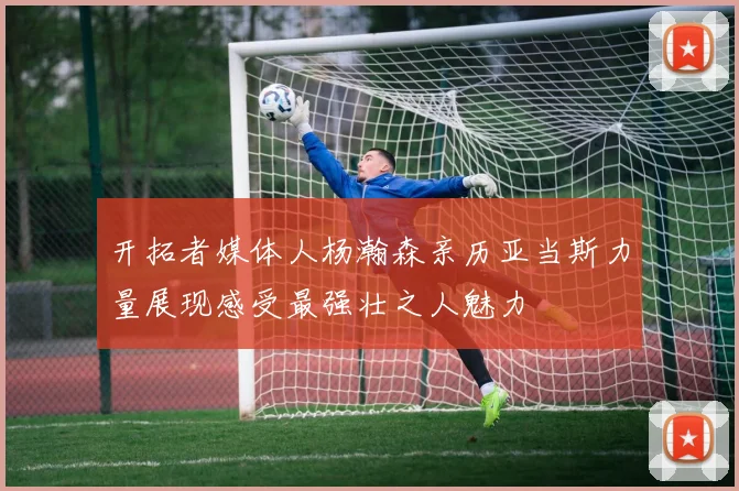 开拓者媒体人杨瀚森亲历亚当斯力量展现感受最强壮之人魅力