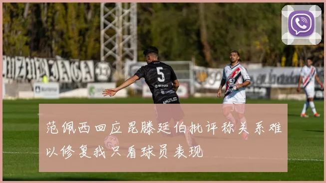 范佩西回应昆滕廷伯批评称关系难以修复我只看球员表现