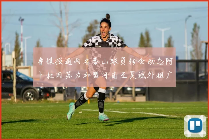鲁媒报道两名泰山球员转会动态阿卜杜肉苏力加盟河南王昊斌外租广州豹
